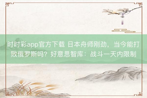 时时彩app官方下载 日本舟师刚劲，当今能打败俄罗斯吗？好意思智库：战斗一天内限制