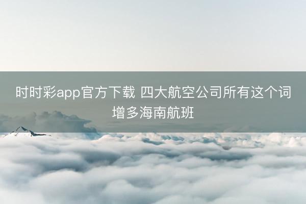 时时彩app官方下载 四大航空公司所有这个词增多海南航班