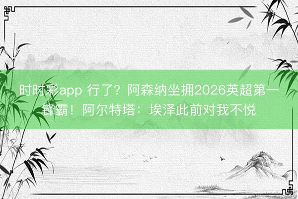 时时彩app 行了?阿森纳坐拥2026英超第一锋霸!阿尔特塔:埃泽此前对我不悦