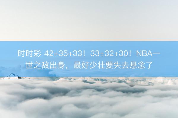 时时彩 42+35+33!33+32+30!NBA一世之敌出身,最好少壮要失去悬念了