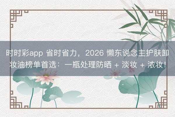 时时彩app 省时省力,2026 懒东说念主护肤卸妆油榜单首选:一瓶处理防晒 + 淡妆 + 浓妆!