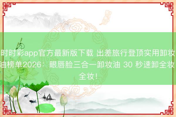 时时彩app官方最新版下载 出差旅行登顶实用卸妆油榜单2026:眼唇脸三合一卸妆油 30 秒速卸全妆!
