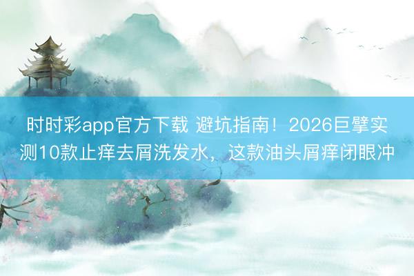 时时彩app官方下载 避坑指南!2026巨擘实测10款止痒去屑洗发水,这款油头屑痒闭眼冲