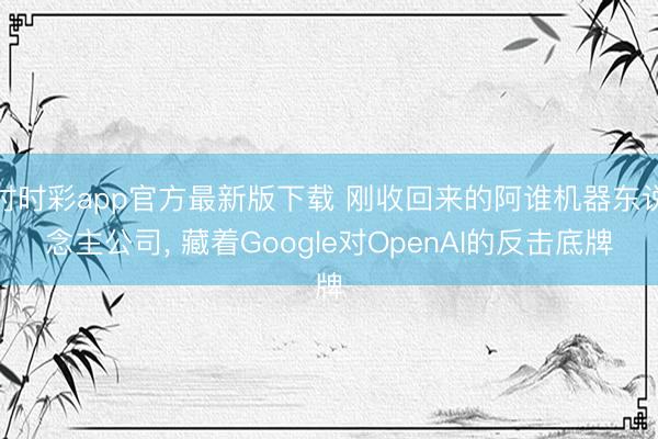 时时彩app官方最新版下载 刚收回来的阿谁机器东说念主公司, 藏着Google对OpenAI的反击底牌