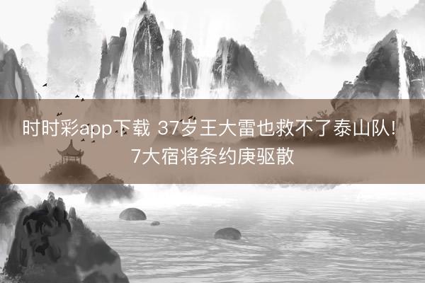 时时彩app下载 37岁王大雷也救不了泰山队! 7大宿将条约庚驱散