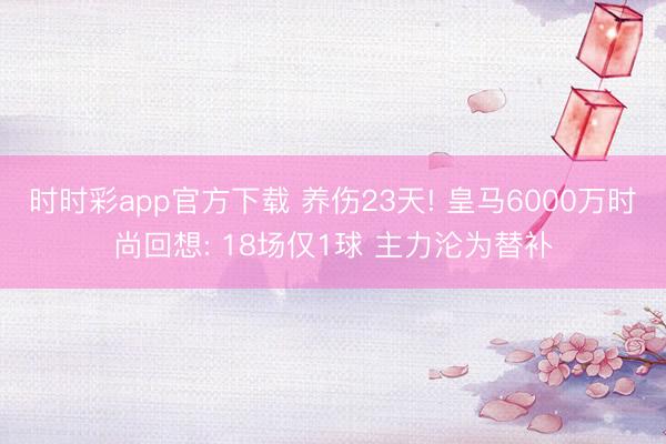 时时彩app官方下载 养伤23天! 皇马6000万时尚回想: 18场仅1球 主力沦为替补