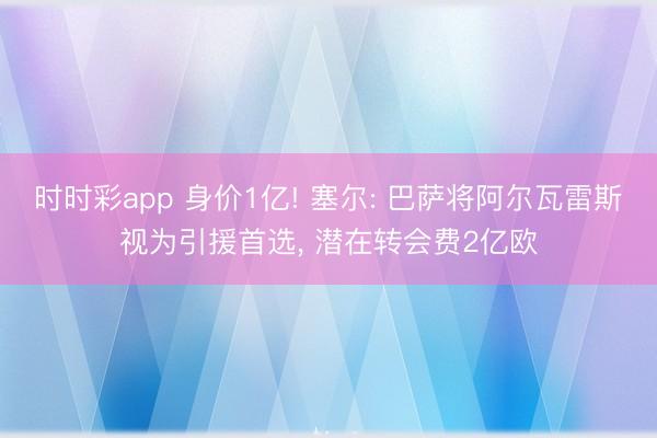 时时彩app 身价1亿! 塞尔: 巴萨将阿尔瓦雷斯视为引援首选， 潜在转会费2亿欧