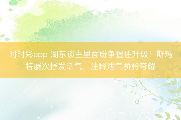 时时彩app 湖东谈主里面纷争握住升级!斯玛特屡次抒发活气,注释泄气骄矜夸耀