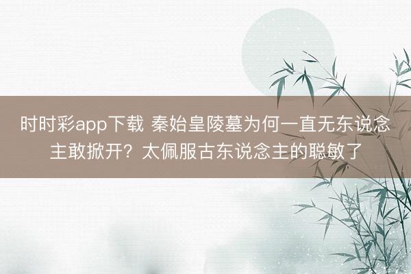 时时彩app下载 秦始皇陵墓为何一直无东说念主敢掀开？太佩服古东说念主的聪敏了