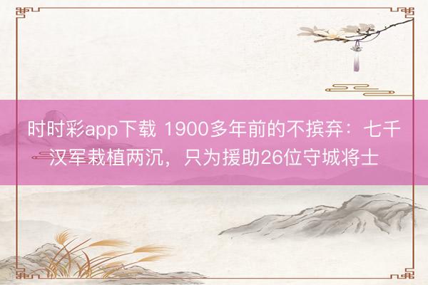 时时彩app下载 1900多年前的不摈弃:七千汉军栽植两沉,只为援助26位守城将士