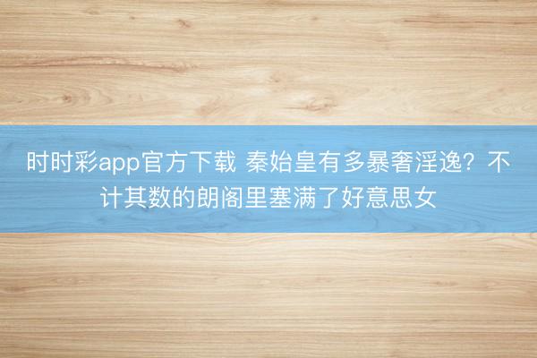 时时彩app官方下载 秦始皇有多暴奢淫逸？不计其数的朗阁里塞满了好意思女