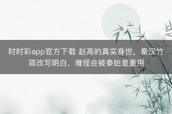 时时彩app官方下载 赵高的真实身世，秦汉竹简改写明白，难怪会被秦始皇重用