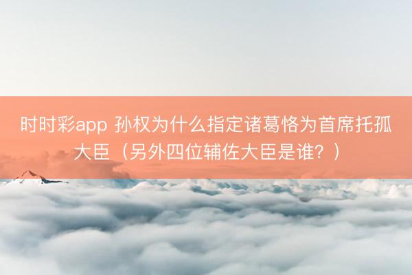 时时彩app 孙权为什么指定诸葛恪为首席托孤大臣（另外四位辅佐大臣是谁？）