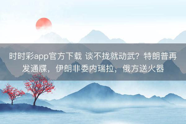 时时彩app官方下载 谈不拢就动武？特朗普再发通牒，伊朗非委内瑞拉，俄方送火器
