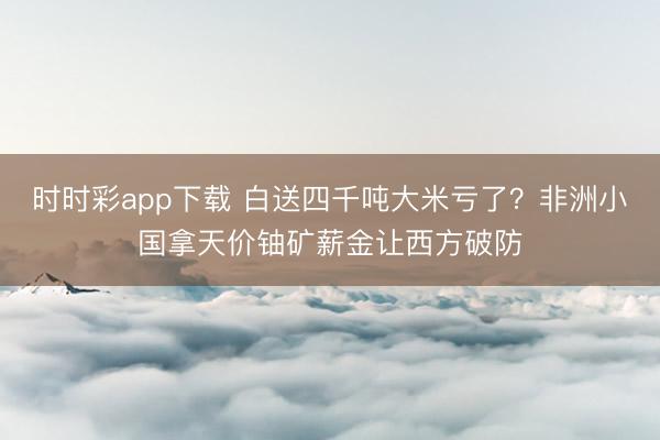 时时彩app下载 白送四千吨大米亏了？非洲小国拿天价铀矿薪金让西方破防