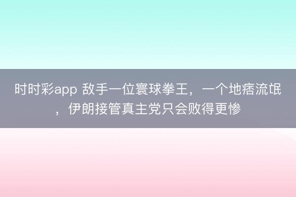 时时彩app 敌手一位寰球拳王，一个地痞流氓，伊朗接管真主党只会败得更惨