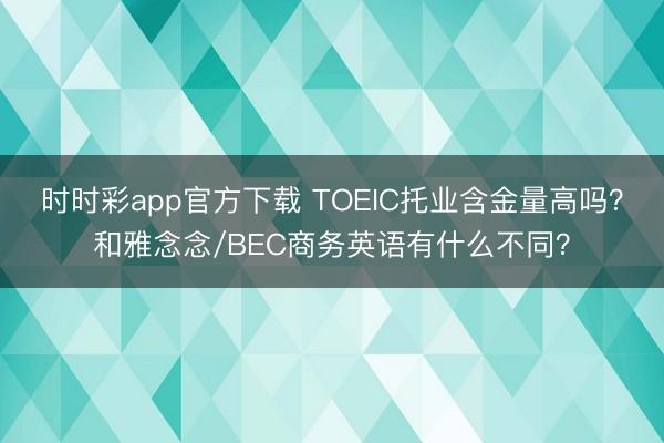 时时彩app官方下载 TOEIC托业含金量高吗？和雅念念/BEC商务英语有什么不同？