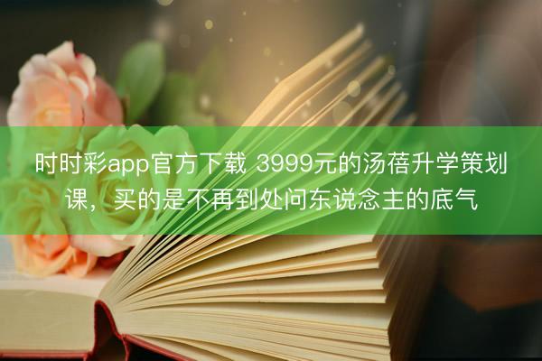 时时彩app官方下载 3999元的汤蓓升学策划课，买的是不再到处问东说念主的底气