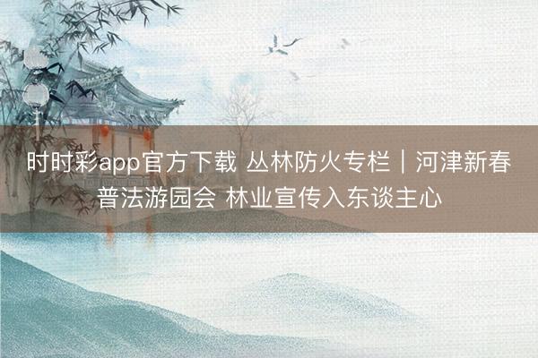 时时彩app官方下载 丛林防火专栏｜河津新春普法游园会 林业宣传入东谈主心