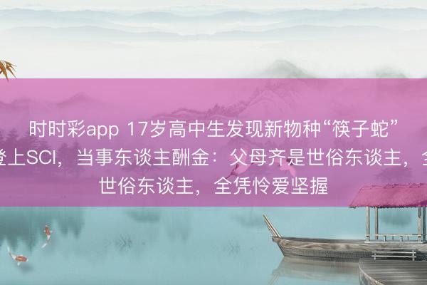 时时彩app 17岁高中生发现新物种“筷子蛇”，纠合发文登上SCI，当事东谈主酬金：父母齐是世俗东谈主，全凭怜爱坚握