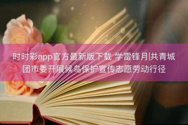 时时彩app官方最新版下载 学雷锋月|共青城团市委开展候鸟保护宣传志愿劳动行径