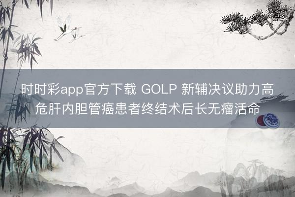 时时彩app官方下载 GOLP 新辅决议助力高危肝内胆管癌患者终结术后长无瘤活命