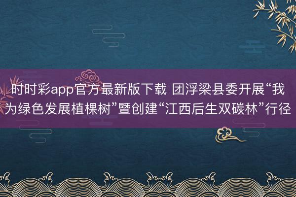 时时彩app官方最新版下载 团浮梁县委开展“我为绿色发展植棵树”暨创建“江西后生双碳林”行径