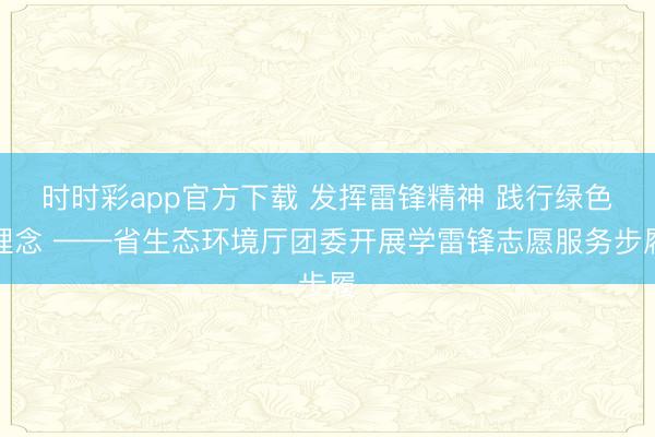 时时彩app官方下载 发挥雷锋精神 践行绿色理念 ——省生态环境厅团委开展学雷锋志愿服务步履
