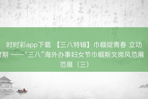 时时彩app下载 【三八特辑】巾帼绽青春 立功新时期 ——“三八”海外办事妇女节巾帼斯文岗风范展(三)