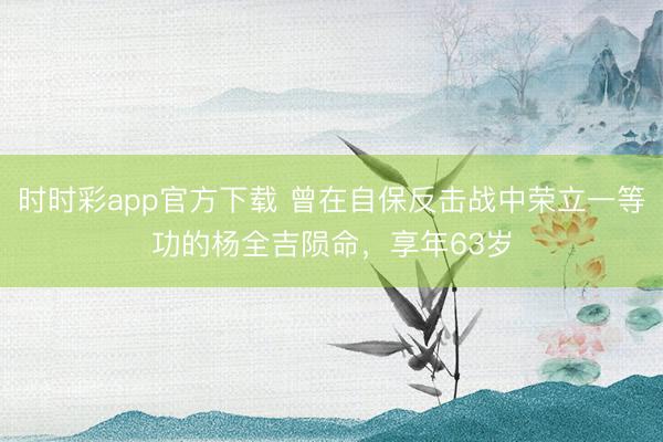 时时彩app官方下载 曾在自保反击战中荣立一等功的杨全吉陨命，享年63岁