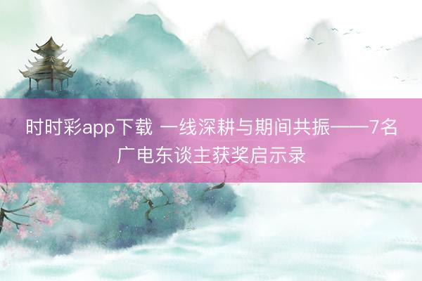 时时彩app下载 一线深耕与期间共振——7名广电东谈主获奖启示录
