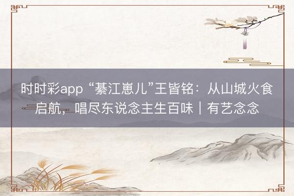 时时彩app “綦江崽儿”王皆铭:从山城火食启航,唱尽东说念主生百味|有艺念念