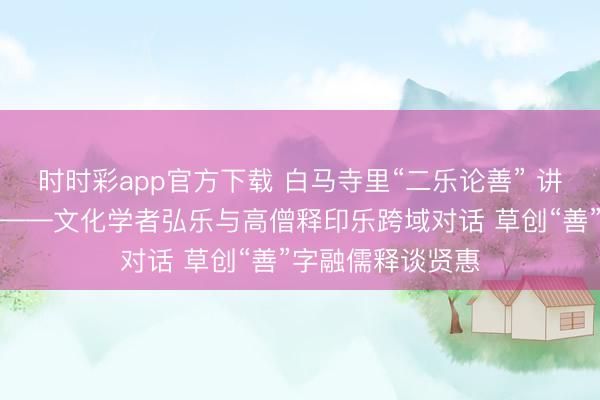 时时彩app官方下载 白马寺里“二乐论善” 讲好中国善谈故事——文化学者弘乐与高僧释印乐跨域对话 草创“善”字融儒释谈贤惠