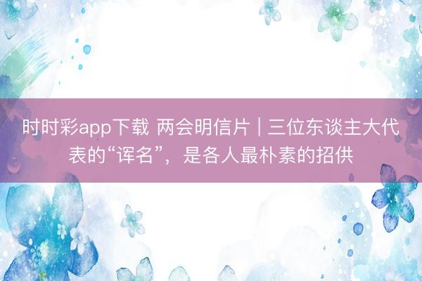 时时彩app下载 两会明信片 | 三位东谈主大代表的“诨名”，是各人最朴素的招供