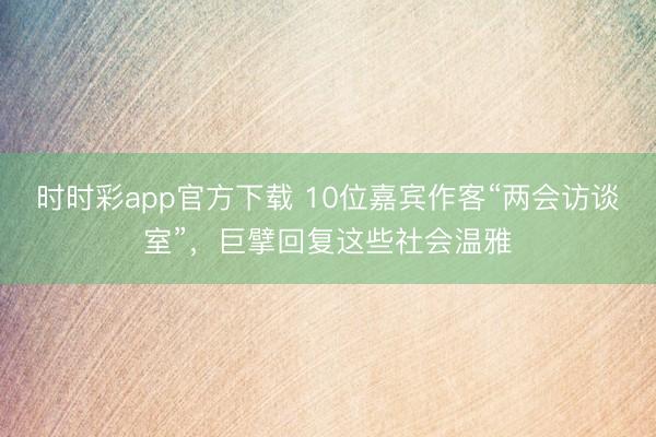 时时彩app官方下载 10位嘉宾作客“两会访谈室”,巨擘回复这些社会温雅