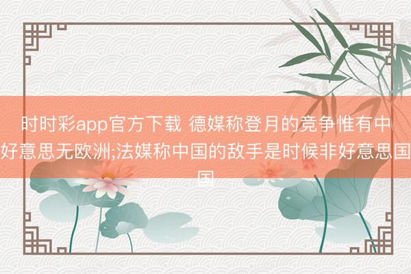 时时彩app官方下载 德媒称登月的竞争惟有中好意思无欧洲;法媒称中国的敌手是时候非好意思国