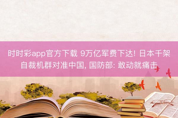 时时彩app官方下载 9万亿军费下达! 日本千架自裁机群对准中国， 国防部: 敢动就痛击