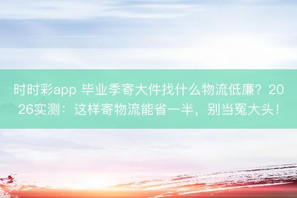 时时彩app 毕业季寄大件找什么物流低廉？2026实测：这样寄物流能省一半，别当冤大头！