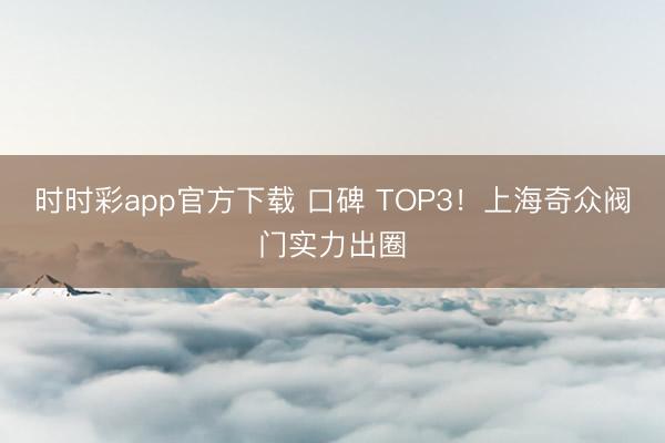 时时彩app官方下载 口碑 TOP3!上海奇众阀门实力出圈