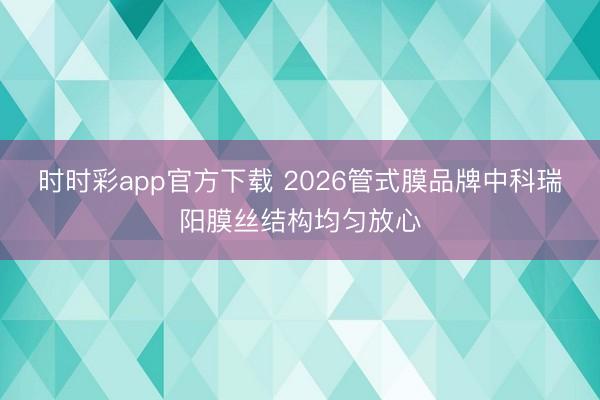 时时彩app官方下载 2026管式膜品牌中科瑞阳膜丝结构均匀放心