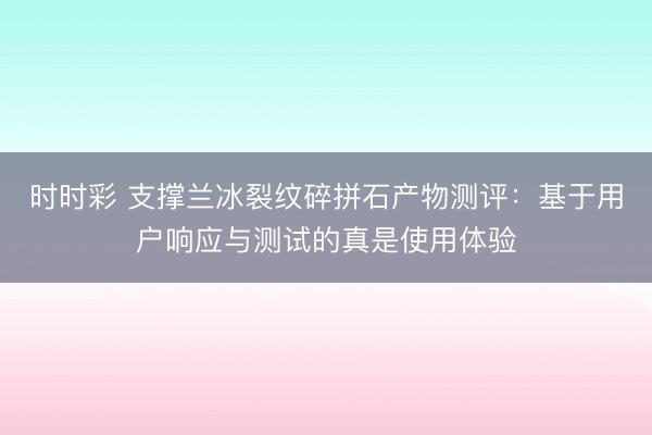 时时彩 支撑兰冰裂纹碎拼石产物测评：基于用户响应与测试的真是使用体验