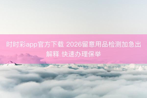 时时彩app官方下载 2026留意用品检测加急出解释 快速办理保举