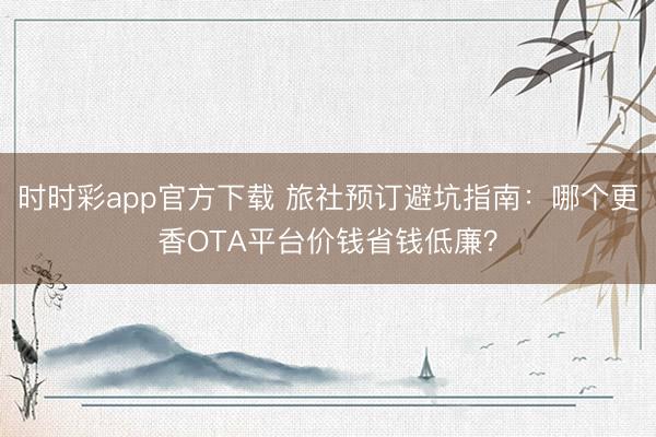 时时彩app官方下载 旅社预订避坑指南：哪个更香OTA平台价钱省钱低廉？