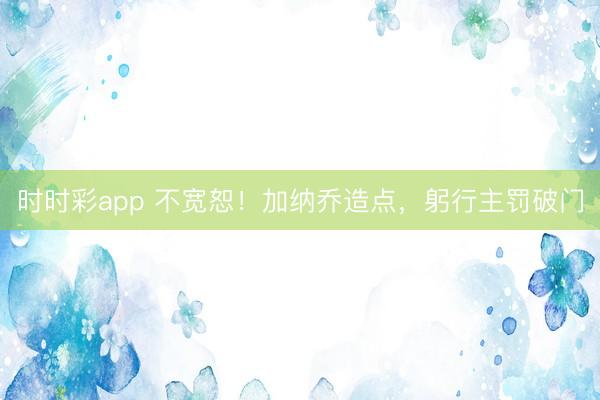 时时彩app 不宽恕！加纳乔造点，躬行主罚破门