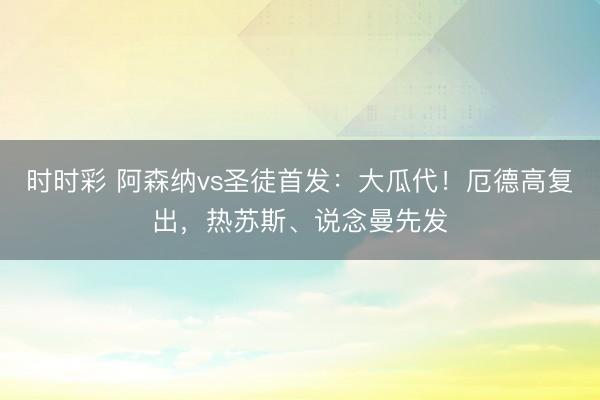时时彩 阿森纳vs圣徒首发：大瓜代！厄德高复出，热苏斯、说念曼先发