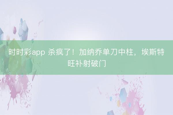 时时彩app 杀疯了！加纳乔单刀中柱，埃斯特旺补射破门