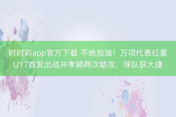 时时彩app官方下载 不绝加油!万项代表红星U17首发出战并孝顺两次助攻,球队获大捷