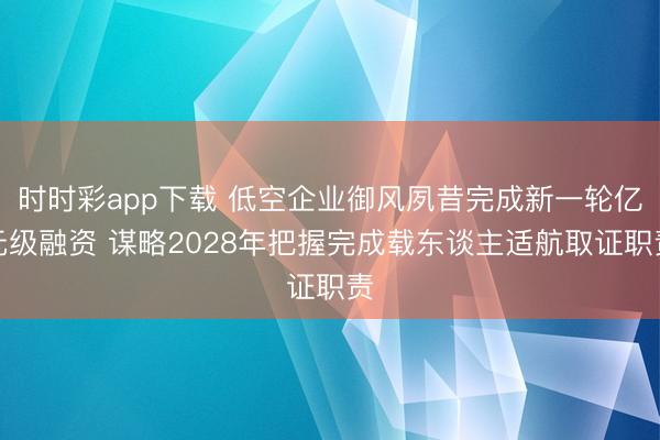 时时彩app下载 低空企业御风夙昔完成新一轮亿元级融资 谋略2028年把握完成载东谈主适航取证职责