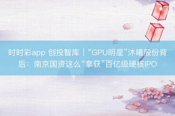 时时彩app 创投智库|“GPU明星”沐曦股份背后:南京国资这么“拿获”百亿级硬核IPO