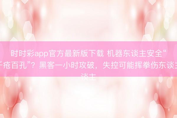 时时彩app官方最新版下载 机器东谈主安全“千疮百孔”？黑客一小时攻破，失控可能挥拳伤东谈主